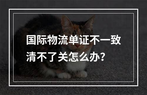 国际物流单证不一致清不了关怎么办？