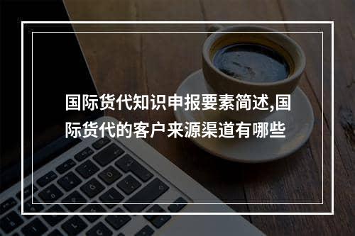 国际货代知识申报要素简述,国际货代的客户来源渠道有哪些