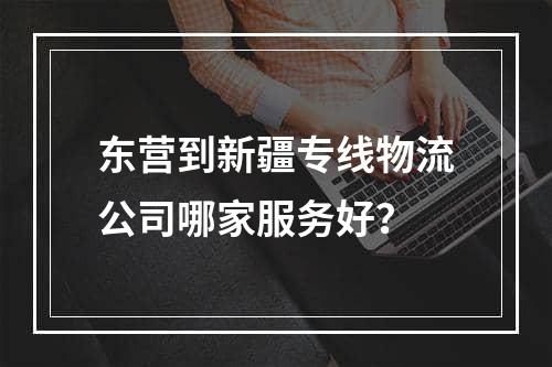 东营到新疆专线物流公司哪家服务好？