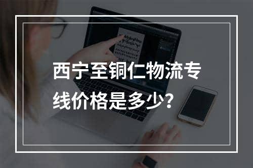 西宁至铜仁物流专线价格是多少？