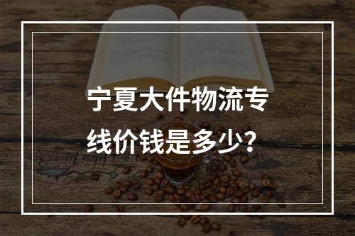 宁夏大件物流专线价钱是多少？