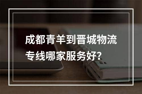 成都青羊到晋城物流专线哪家服务好？