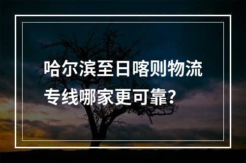 哈尔滨至日喀则物流专线哪家更可靠？