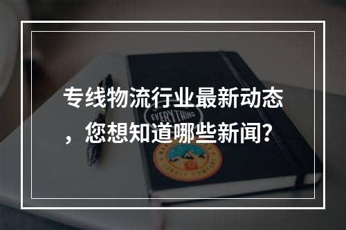 专线物流行业最新动态，您想知道哪些新闻？