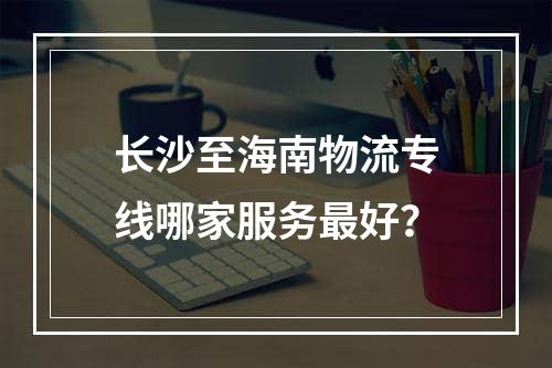 长沙至海南物流专线哪家服务最好？