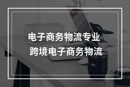 电子商务物流专业  跨境电子商务物流