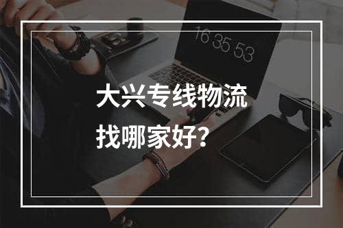 大兴专线物流找哪家好？