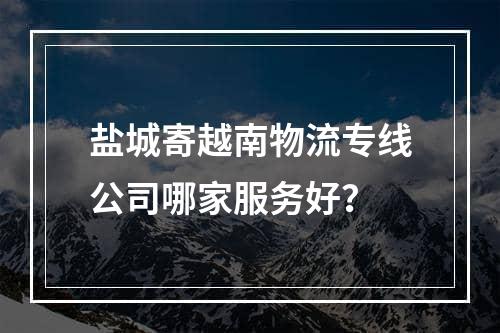 盐城寄越南物流专线公司哪家服务好？