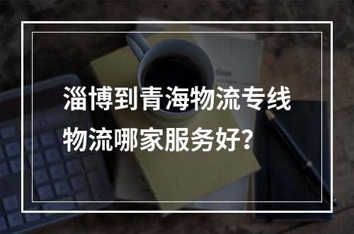 淄博到青海物流专线物流哪家服务好？