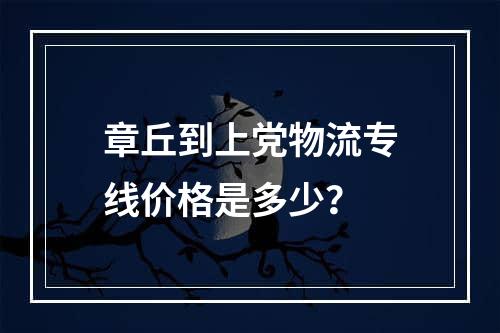 章丘到上党物流专线价格是多少？