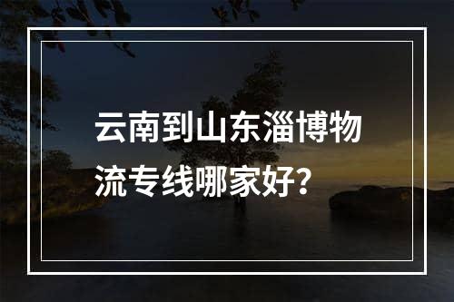 云南到山东淄博物流专线哪家好？