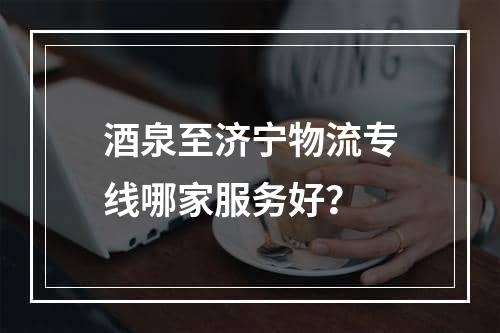 酒泉至济宁物流专线哪家服务好？