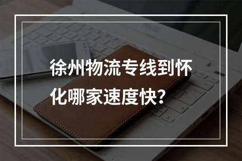 徐州物流专线到怀化哪家速度快？