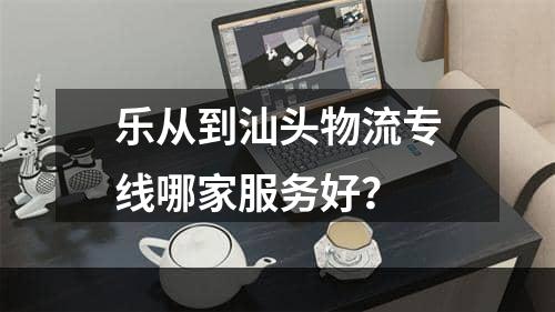 乐从到汕头物流专线哪家服务好？