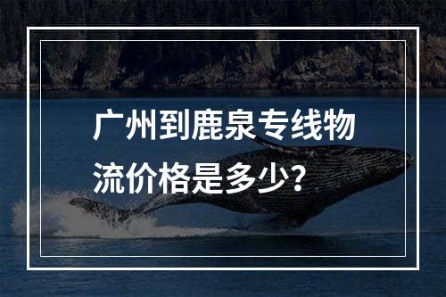 广州到鹿泉专线物流价格是多少？