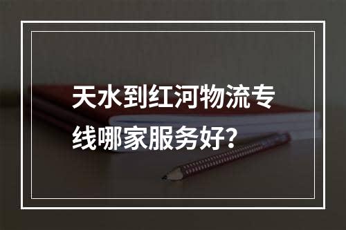 天水到红河物流专线哪家服务好？