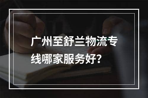 广州至舒兰物流专线哪家服务好？