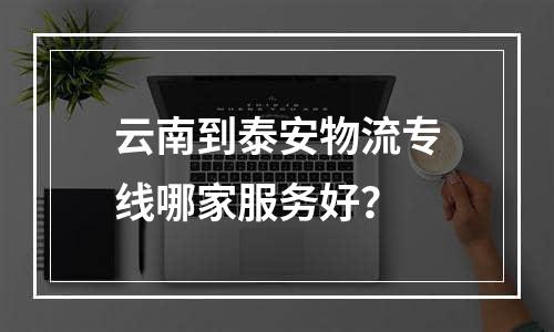 云南到泰安物流专线哪家服务好？