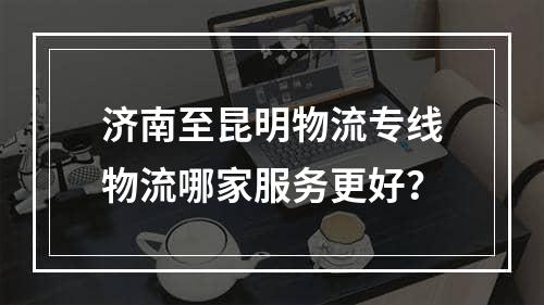 济南至昆明物流专线物流哪家服务更好？