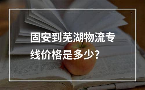 固安到芜湖物流专线价格是多少？