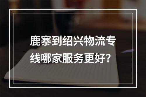 鹿寨到绍兴物流专线哪家服务更好？