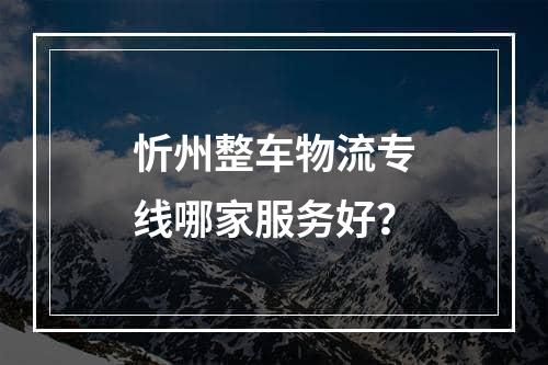 忻州整车物流专线哪家服务好？