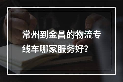 常州到金昌的物流专线车哪家服务好？