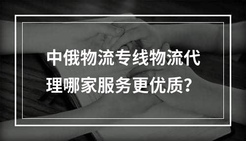 中俄物流专线物流代理哪家服务更优质？