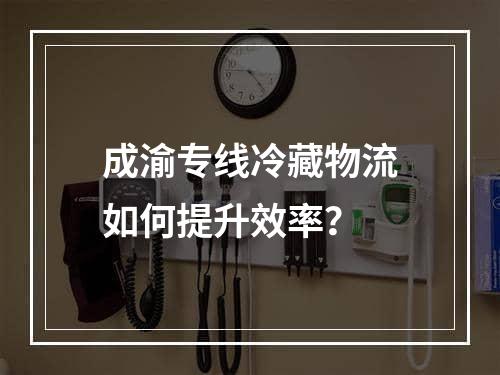 成渝专线冷藏物流如何提升效率？