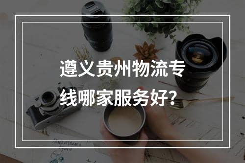 遵义贵州物流专线哪家服务好？