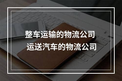 整车运输的物流公司  运送汽车的物流公司