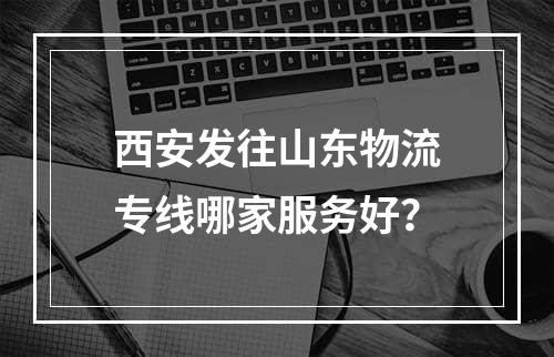 西安发往山东物流专线哪家服务好？