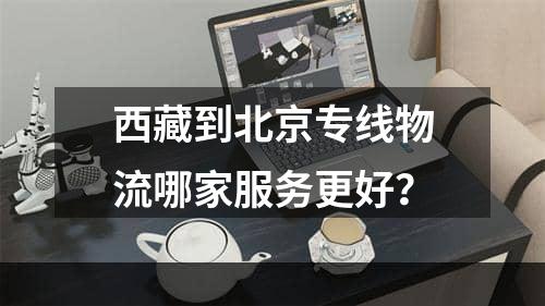 西藏到北京专线物流哪家服务更好？