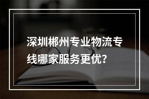 深圳郴州专业物流专线哪家服务更优？