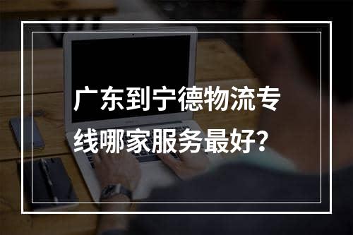 广东到宁德物流专线哪家服务最好？