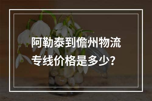 阿勒泰到儋州物流专线价格是多少？