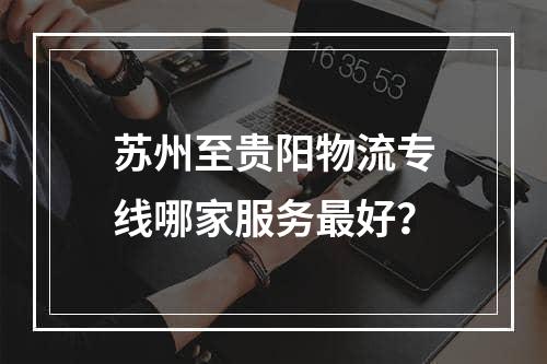 苏州至贵阳物流专线哪家服务最好？