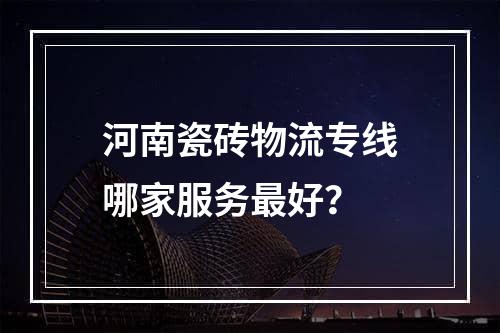 河南瓷砖物流专线哪家服务最好？