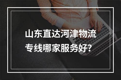 山东直达河津物流专线哪家服务好？