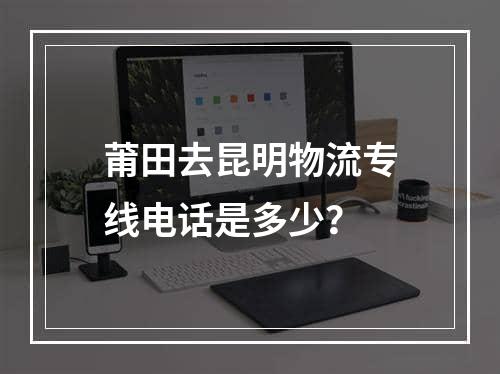 莆田去昆明物流专线电话是多少？