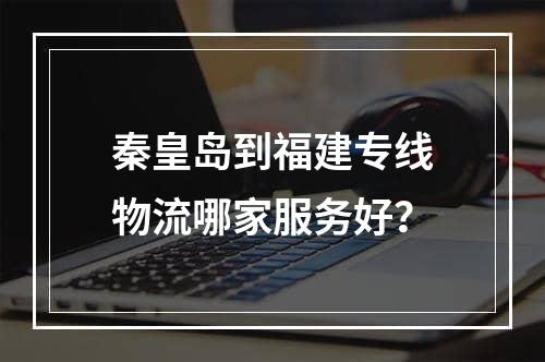 秦皇岛到福建专线物流哪家服务好？