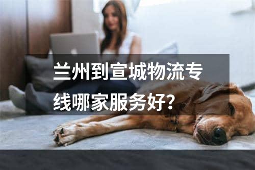 兰州到宣城物流专线哪家服务好？