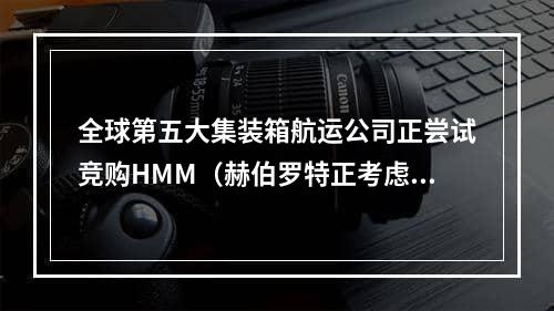 全球第五大集装箱航运公司正尝试竞购HMM（赫伯罗特正考虑加入HMM收购战）