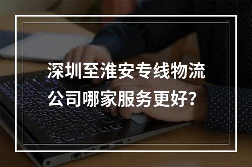 深圳至淮安专线物流公司哪家服务更好？