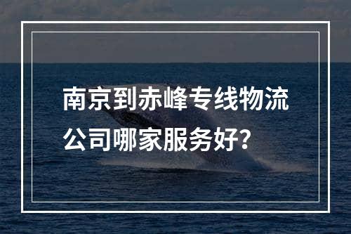 南京到赤峰专线物流公司哪家服务好？