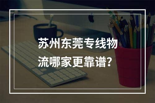 苏州东莞专线物流哪家更靠谱？