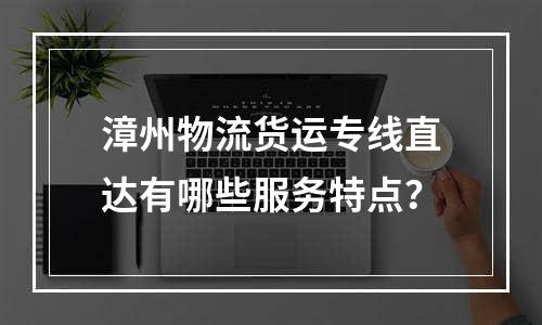 漳州物流货运专线直达有哪些服务特点？