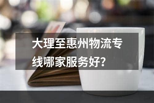 大理至惠州物流专线哪家服务好？