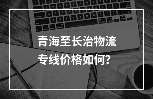 青海至长治物流专线价格如何？