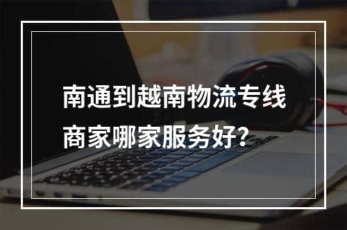 南通到越南物流专线商家哪家服务好？